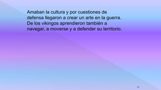 Amaban la cultura y por cuestiones de
defensa llegaron a crear un arte en la guerra.
De los vikingos aprendieron también a
navegar, a moverse y a defender su territorio.
17
 