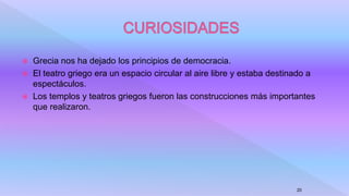  Grecia nos ha dejado los principios de democracia.
 El teatro griego era un espacio circular al aire libre y estaba destinado a
espectáculos.
 Los templos y teatros griegos fueron las construcciones más importantes
que realizaron.
20
 