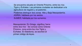 Se encuentra situada en Oriente Próximo, entre los ríos
Tigris y Éufrates. Las primeras ciudades se dedicaban a la
agricultura de regadío y al pastoreo.
Podemos distinguir dos zonas Alta y Baja Mesopotamia.
ASIRIA: habitada por los asirios.
SUMER: habitada por los sumerios.
4
Mesopotamia: En Griego, significa 'tierra
entre dos ríos´. Se conoce como Oriente
Próximo, zona entre los ríos Tigris y
Éufrates. En Babilonia, se escribió el
primer código de leyes.
 