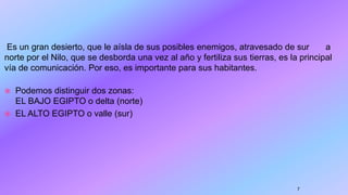 Es un gran desierto, que le aísla de sus posibles enemigos, atravesado de sur a
norte por el Nilo, que se desborda una vez al año y fertiliza sus tierras, es la principal
vía de comunicación. Por eso, es importante para sus habitantes.
 Podemos distinguir dos zonas:
EL BAJO EGIPTO o delta (norte)
 EL ALTO EGIPTO o valle (sur)
7
 