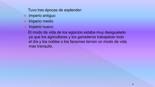 Tuvo tres épocas de esplendor:
 Imperio antiguo
 Imperio medio
 Imperio nuevo
El modo de vida de los egipcios estaba muy desigualado
ya que los agricultores y los ganaderos trabajaban todo
el día y los nobles o los faraones tenían un modo de vida
mas tranquilo.
8
 