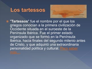  "Tartessos" fue el nombre por el que los
griegos conocían a la primera civilización de
Occidente situada en el suroeste de la
Península Ibérica. Fue el primer estado
organizado que se formó en la Península
Ibérica, hacia finales del segundo milenio antes
de Cristo, y que adquirió una extraordinaria
personalidad política y cultural. Para saber
más…
 