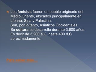  Los fenicios fueron un pueblo originario del
Medio Oriente, ubicados principalmente en
Líbano, Siria y Palestina.
Son, por lo tanto, Asiáticos Occidentales.
Su cultura se desarrolló durante 3,600 años.
Es decir de 3,200 a.C. hasta 400 d.C.
aproximadamente.
Para saber más…
 