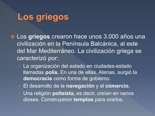  Los griegos crearon hace unos 3.000 años una
civilización en la Península Balcánica, al este
del Mar Mediterráneo. La civilización griega se
caracterizó por:
› La organización del estado en ciudades-estado
llamadas polis. En una de ellas, Atenas, surgió la
democracia como forma de gobierno.
› El desarrollo de la navegación y el comercio.
› Una religión polteísta, es decir, creían en varios
dioses. Construyeron templos para orarlos.
 
