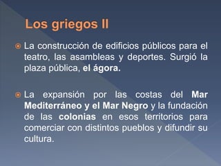 La construcción de edificios públicos para el
teatro, las asambleas y deportes. Surgió la
plaza pública, el ágora.
 La expansión por las costas del Mar
Mediterráneo y el Mar Negro y la fundación
de las colonias en esos territorios para
comerciar con distintos pueblos y difundir su
cultura.
 