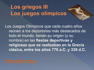 Los Juegos Olímpicos que cada cuatro años
reúnen a los deportistas más destacados de
todo el mundo, tienen su origen (y su
nombre) en las fiestas deportivas y
religiosas que se realizaban en la Grecia
clásica, entre los años 776 a.C. y 339 d.C.
Para saber más…
 