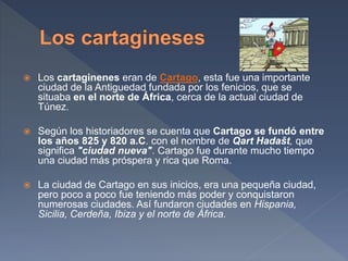  Los cartaginenes eran de Cartago, esta fue una importante
ciudad de la Antiguedad fundada por los fenicios, que se
situaba en el norte de África, cerca de la actual ciudad de
Túnez.
 Según los historiadores se cuenta que Cartago se fundó entre
los años 825 y 820 a.C. con el nombre de Qart Hadašt, que
significa "ciudad nueva". Cartago fue durante mucho tiempo
una ciudad más próspera y rica que Roma.
 La ciudad de Cartago en sus inicios, era una pequeña ciudad,
pero poco a poco fue teniendo más poder y conquistaron
numerosas ciudades. Así fundaron ciudades en Hispania,
Sicilia, Cerdeña, Ibiza y el norte de África.
 