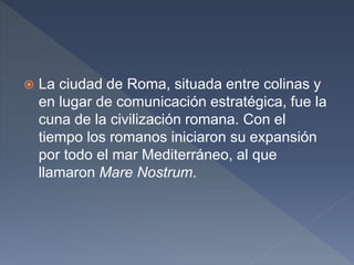  La ciudad de Roma, situada entre colinas y
en lugar de comunicación estratégica, fue la
cuna de la civilización romana. Con el
tiempo los romanos iniciaron su expansión
por todo el mar Mediterráneo, al que
llamaron Mare Nostrum.
 