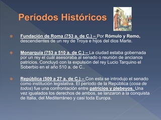 Fundación de Roma (753 a. de C.) – Por Rómulo y Remo,
descendientes de un rey de Troya e hijos del dios Marte.
 Monarquía (753 a 510 a. de C.) – La ciudad estaba gobernada
por un rey el cuál asesoraba al senado o reunión de ancianos
patricios. Concluyó con la expulsión del rey Lucio Tarquino el
Soberbio en el año 510 a. de C..
 República (509 a 27 a. de C.) – Con esta se introdujo el senado
como institución legislativa. El período de la República (cosa de
todos) fue una confrontación entre patricios y plebeyos. Una
vez igualados los derechos de ambos, se lanzaron a la conquista
de Italia, del Mediterráneo y casi toda Europa.
 