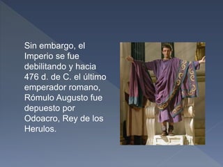 Sin embargo, el
Imperio se fue
debilitando y hacia
476 d. de C. el último
emperador romano,
Rómulo Augusto fue
depuesto por
Odoacro, Rey de los
Herulos.
 