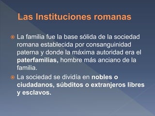  La familia fue la base sólida de la sociedad
romana establecida por consanguinidad
paterna y donde la máxima autoridad era el
paterfamilias, hombre más anciano de la
familia.
 La sociedad se dividía en nobles o
ciudadanos, súbditos o extranjeros libres
y esclavos.
 
