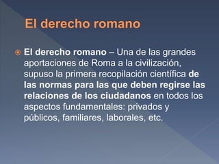 El derecho romano – Una de las grandes
aportaciones de Roma a la civilización,
supuso la primera recopilación científica de
las normas para las que deben regirse las
relaciones de los ciudadanos en todos los
aspectos fundamentales: privados y
públicos, familiares, laborales, etc.
 