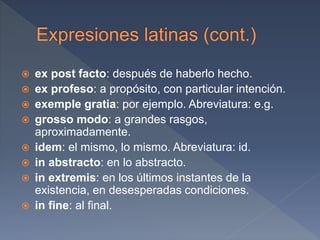  ex post facto: después de haberlo hecho.
 ex profeso: a propósito, con particular intención.
 exemple gratia: por ejemplo. Abreviatura: e.g.
 grosso modo: a grandes rasgos,
aproximadamente.
 idem: el mismo, lo mismo. Abreviatura: id.
 in abstracto: en lo abstracto.
 in extremis: en los últimos instantes de la
existencia, en desesperadas condiciones.
 in fine: al final.
 