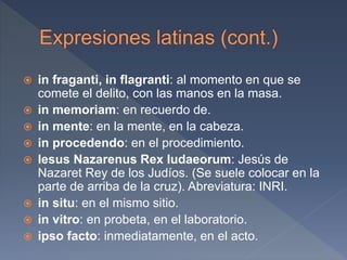  in fraganti, in flagranti: al momento en que se
comete el delito, con las manos en la masa.
 in memoriam: en recuerdo de.
 in mente: en la mente, en la cabeza.
 in procedendo: en el procedimiento.
 Iesus Nazarenus Rex Iudaeorum: Jesús de
Nazaret Rey de los Judíos. (Se suele colocar en la
parte de arriba de la cruz). Abreviatura: INRI.
 in situ: en el mismo sitio.
 in vitro: en probeta, en el laboratorio.
 ipso facto: inmediatamente, en el acto.
 