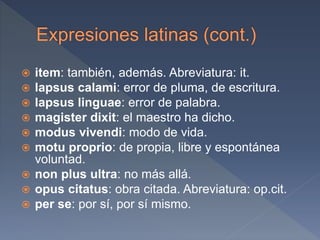  item: también, además. Abreviatura: it.
 lapsus calami: error de pluma, de escritura.
 lapsus linguae: error de palabra.
 magister dixit: el maestro ha dicho.
 modus vivendi: modo de vida.
 motu proprio: de propia, libre y espontánea
voluntad.
 non plus ultra: no más allá.
 opus citatus: obra citada. Abreviatura: op.cit.
 per se: por sí, por sí mismo.
 