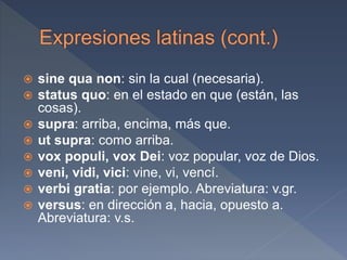  sine qua non: sin la cual (necesaria).
 status quo: en el estado en que (están, las
cosas).
 supra: arriba, encima, más que.
 ut supra: como arriba.
 vox populi, vox Dei: voz popular, voz de Dios.
 veni, vidi, vici: vine, vi, vencí.
 verbi gratia: por ejemplo. Abreviatura: v.gr.
 versus: en dirección a, hacia, opuesto a.
Abreviatura: v.s.
 