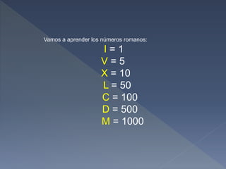 Vamos a aprender los números romanos:
I = 1
V = 5
X = 10
L = 50
C = 100
D = 500
M = 1000
 