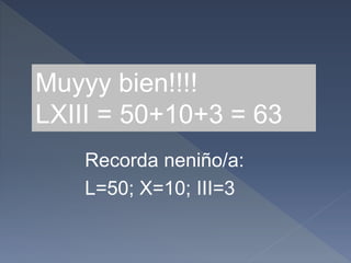 Muyyy bien!!!!
LXIII = 50+10+3 = 63
L=50; X=10; III=3
Recorda neniño/a:
 