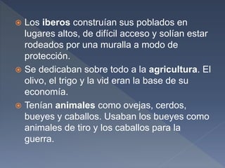  Los iberos construían sus poblados en
lugares altos, de difícil acceso y solían estar
rodeados por una muralla a modo de
protección.
 Se dedicaban sobre todo a la agricultura. El
olivo, el trigo y la vid eran la base de su
economía.
 Tenían animales como ovejas, cerdos,
bueyes y caballos. Usaban los bueyes como
animales de tiro y los caballos para la
guerra.
 