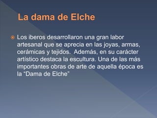  Los iberos desarrollaron una gran labor
artesanal que se aprecia en las joyas, armas,
cerámicas y tejidos. Además, en su carácter
artístico destaca la escultura. Una de las más
importantes obras de arte de aquella época es
la “Dama de Elche”
 