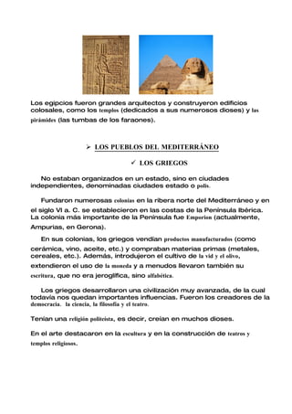 Los egipcios fueron grandes arquitectos y construyeron edificios
colosales, como los templos (dedicados a sus numerosos dioses) y las
pirámides (las tumbas de los faraones).



                       LOS PUEBLOS DEL MEDITERRÁNEO

                                    LOS GRIEGOS

   No estaban organizados en un estado, sino en ciudades
independientes, denominadas ciudades estado o polis.

    Fundaron numerosas colonias en la ribera norte del Mediterráneo y en
el siglo VI a. C. se establecieron en las costas de la Península Ibérica.
La colonia más importante de la Península fue Emporion (actualmente,
Ampurias, en Gerona).

    En sus colonias, los griegos vendían productos manufacturados (como
cerámica, vino, aceite, etc.) y compraban materias primas (metales,
cereales, etc.). Además, introdujeron el cultivo de la vid y el olivo,
extendieron el uso de la moneda y a menudos llevaron también su
escritura, que no era jeroglífica, sino alfabética.

   Los griegos desarrollaron una civilización muy avanzada, de la cual
todavía nos quedan importantes influencias. Fueron los creadores de la
democracia. la ciencia, la filosofía y el teatro.

Tenían una religión politeísta, es decir, creían en muchos dioses.

En el arte destacaron en la escultura y en la construcción de teatros y
templos religiosos.
 
