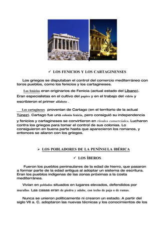  LOS FENICIOS Y LOS CARTAGINENSES

   Los griegos se disputaban el control del comercio mediterráneo con
toros pueblos, como los fenicios y los cartagineses.

    Los fenicios eran originarios de Fenicia (actual estado del Líbano).
Eran especialistas en el cultivo del papiro y en el trabajo del vidrio y
escribieron el primer alfabeto .

   Los cartagineses provenían de Cartago (en el territorio de la actual
Túnez). Cartago fue una colonia fenicia, pero consiguió su independencia
y fenicios y cartagineses se convirtieron en rivales comerciales. Lucharon
contra los griegos para tomar el control de sus colonias. Lo
consiguieron en buena parte hasta que aparecieron los romanos, y
entonces se aliaron con los griegos.




              LOS POBLADORES DE LA PENÍNSULA IBÉRICA

                                     LOS ÍBEROS

    Fueron los pueblos peninsulares de la edad de hierro, que pasaron
a formar parte de la edad antigua al adoptar un sistema de escritura.
Eran los pueblos indígenas de las zonas próximas a la costa
mediterránea.

   Vivían en poblados situados en lugares elevados, defendidos por
murallas. Las casas eran de piedra y adobe, con techo de paja o de ramas.

   Nunca se unieron políticamente ni crearon un estado. A partir del
siglo VII a. C. adoptaron las nuevas técnicas y los conocimientos de los
 