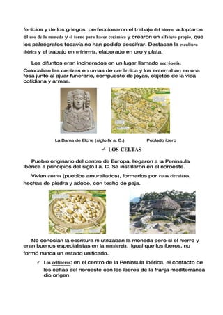 fenicios y de los griegos: perfeccionaron el trabajo del hierro, adoptaron
el uso de la moneda y el torno para hacer cerámica y crearon un alfabeto propio, que
los paleógrafos todavía no han podido descifrar. Destacan la escultura
ibérica y el trabajo en orfebrería, elaborado en oro y plata.

   Los difuntos eran incinerados en un lugar llamado necrópolis.
Colocaban las cenizas en urnas de cerámica y los enterraban en una
fosa junto al ajuar funerario, compuesto de joyas, objetos de la vida
cotidiana y armas.




              La Dama de Elche (siglo IV a. C.)          Poblado íbero

                                     LOS CELTAS

   Pueblo originario del centro de Europa, llegaron a la Península
Ibérica a principios del siglo I a. C. Se instalaron en el noroeste.

   Vivían castros (pueblos amurallados), formados por casas circulares,
hechas de piedra y adobe, con techo de paja.




   No conocían la escritura ni utilizaban la moneda pero sí el hierro y
eran buenos especialistas en la metalurgia. Igual que los íberos, no
formó nunca un estado unificado.

       Los celtíberos: en el centro de la Península Ibérica, el contacto de
         los celtas del noroeste con los íberos de la franja mediterránea
         dio origen
 