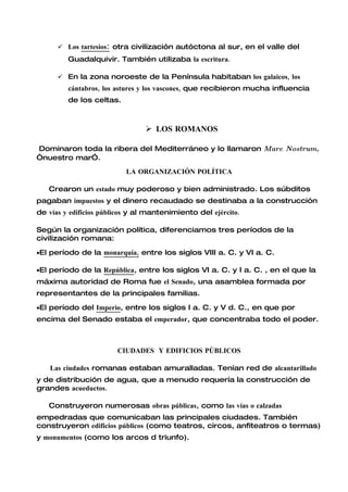  Los tartesios: otra civilización autóctona al sur, en el valle del
         Guadalquivir. También utilizaba la escritura.

       En la zona noroeste de la Península habitaban los galaicos, los
         cántabros, los astures y los vascones, que recibieron mucha influencia
         de los celtas.



                                 LOS ROMANOS

Dominaron toda la ribera del Mediterráneo y lo llamaron Mare Nostrum,
“nuestro mar”.
                          LA ORGANIZACIÓN POLÍTICA

   Crearon un estado muy poderoso y bien administrado. Los súbditos
pagaban impuestos y el dinero recaudado se destinaba a la construcción
de vías y edificios públicos y al mantenimiento del ejército.

Según la organización política, diferenciamos tres períodos de la
civilización romana:

•El período de la monarquía, entre los siglos VIII a. C. y VI a. C.

•El período de la República, entre los siglos VI a. C. y I a. C. , en el que la
máxima autoridad de Roma fue el Senado, una asamblea formada por
representantes de la principales familias.

•El período del Imperio, entre los siglos I a. C. y V d. C., en que por
encima del Senado estaba el emperador, que concentraba todo el poder.



                        CIUDADES Y EDIFICIOS PÚBLICOS

    Las ciudades romanas estaban amuralladas. Tenían red de alcantarillado
y de distribución de agua, que a menudo requería la construcción de
grandes acueductos.

   Construyeron numerosas obras públicas, como las vías o calzadas
empedradas que comunicaban las principales ciudades. También
construyeron edificios públicos (como teatros, circos, anfiteatros o termas)
y monumentos (como los arcos d triunfo).
 