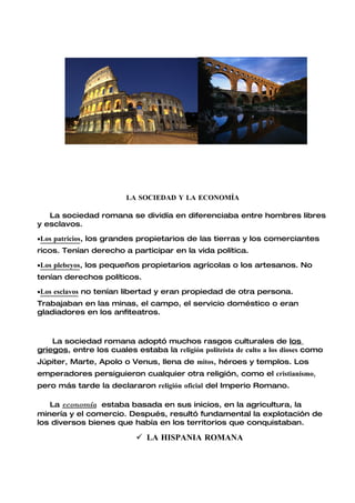 LA SOCIEDAD Y LA ECONOMÍA

   La sociedad romana se dividía en diferenciaba entre hombres libres
y esclavos.

•Los patricios, los grandes propietarios de las tierras y los comerciantes
ricos. Tenían derecho a participar en la vida política.

•Los plebeyos, los pequeños propietarios agrícolas o los artesanos. No
tenían derechos políticos.

•Los esclavos no tenían libertad y eran propiedad de otra persona.
Trabajaban en las minas, el campo, el servicio doméstico o eran
gladiadores en los anfiteatros.



    La sociedad romana adoptó muchos rasgos culturales de los
griegos, entre los cuales estaba la religión politeísta de culto a los dioses como
Júpiter, Marte, Apolo o Venus, llena de mitos, héroes y templos. Los
emperadores persiguieron cualquier otra religión, como el cristianismo,
pero más tarde la declararon religión oficial del Imperio Romano.

   La economía estaba basada en sus inicios, en la agricultura, la
minería y el comercio. Después, resultó fundamental la explotación de
los diversos bienes que había en los territorios que conquistaban.

                             LA HISPANIA ROMANA
 