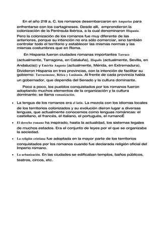En el año 218 a. C. los romanos desembarcaron en Ampurias para
    enfrentarse con los cartagineses. Desde allí, emprendieron la
    colonización de la Península Ibérica, a la cual denominaron Hispania.
    Pero la colonización de los romanos fue muy diferente de las
    anteriores, porque su intención no era sólo comerciar, sino también
    controlar todo el territorio y establecer las mismas normas y las
    mismas costumbres que en Roma.

        En Hispania fueron ciudades romanas importantes Tarraco
    (actualmente, Tarragona, en Cataluña), Híspalis (actualmente, Sevilla, en
    Andalucía)) y Emérita Augusta (actualmente, Mérida, en Extremadura).
    Dividieron Hispania en tres provincias, con la intención de facilitar su
    gobierno: Tarraconense, Bética y Lusitania. Al frente de cada provincia había
    un gobernador, que dependía del Senado y la cultura dominante.

      Poco a poco, los pueblos conquistados por los romanos fueron
    adoptando muchos elementos de la organización y la cultura
    dominante; se llama romanización.

•   La lengua de los romanos era el latín. La mezcla con los idiomas locales
    de los territorios colonizados y su evolución dieron lugar a diversas
    lenguas, que actualmente conocemos como lenguas románicas: el
    castellano, el francés, el italiano, el portugués, el rumano…

•   El derecho romano ha inspirado, hasta la actualidad, los sistemas legales
    de muchos estados. Era el conjunto de leyes por el que se organizaba
    la sociedad.

•   La religión cristiana fue adoptada en la mayor parte de los territorios
    conquistados por los romanos cuando fue declarada religión oficial del
    Imperio romano.

•   La urbanización. En las ciudades se edificaban templos, baños públicos,
    teatros, circos, etc.
 