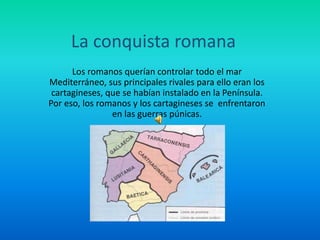 La conquista romana
Los romanos querían controlar todo el mar
Mediterráneo, sus principales rivales para ello eran los
cartagineses, que se habían instalado en la Península.
Por eso, los romanos y los cartagineses se enfrentaron
en las guerras púnicas.
 