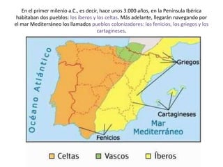 En el primer milenio a.C., es decir, hace unos 3.000 años, en la Península Ibérica
habitaban dos pueblos: los íberos y los celtas. Más adelante, llegarán navegando por
el mar Mediterráneo los llamados pueblos colonizadores: los fenicios, los griegos y los
cartagineses.
 