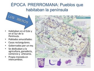 ÉPOCA PRERROMANA: Pueblos que
habitaban la península
• Habitaban en el Este y
en el Sur de la
Península.
• Poblados amurallados.
• Casas rectangulares.
• Gobernados por un rey.
• Se dedicaban a la
agricultura, ganadería,
comercio y artesanía.
• Propia moneda en
intercambios.
 
