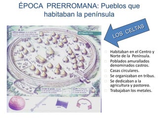 ÉPOCA PRERROMANA: Pueblos que
habitaban la península
 Habitaban en el Centro y
Norte de la Península.
 Poblados amurallados
denominados castros.
 Casas circulares.
 Se organizaban en tribus.
 Se dedicaban a la
agricultura y pastoreo.
 Trabajaban los metales.
 