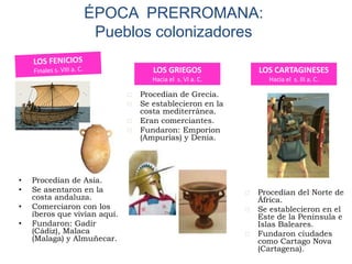 • Procedían de Asia.
• Se asentaron en la
costa andaluza.
• Comerciaron con los
íberos que vivían aquí.
• Fundaron: Gadir
(Cádiz), Malaca
(Malaga) y Almuñecar.
ÉPOCA PRERROMANA:
Pueblos colonizadores
 Procedían de Grecia.
 Se establecieron en la
costa mediterránea.
 Eran comerciantes.
 Fundaron: Emporion
(Ampurias) y Denia.
LOS GRIEGOS
Hacia el s. VI a. C.
LOS CARTAGINESES
Hacia el s. III a. C.
 Procedían del Norte de
África.
 Se establecieron en el
Este de la Península e
Islas Baleares.
 Fundaron ciudades
como Cartago Nova
(Cartagena).
 