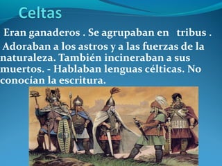 Eran ganaderos . Se agrupaban en tribus .
Adoraban a los astros y a las fuerzas de la
naturaleza. También incineraban a sus
muertos. - Hablaban lenguas célticas. No
conocían la escritura.
 