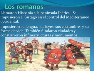Llamaron Hispania a la península Ibérica . Se 
impusieron a Cartago en el control del Mediterráneo 
occidental.
impusieron su lengua, sus leyes, sus costumbres y su 
forma de vida. También fundaron ciudades y 
construyeron infraestructuras y monumentos.
 
 