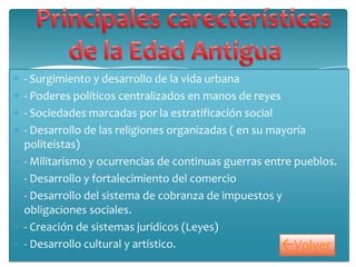 - Surgimiento y desarrollo de la vida urbana
- Poderes políticos centralizados en manos de reyes
- Sociedades marcadas por la estratificación social
- Desarrollo de las religiones organizadas ( en su mayoría
politeístas)
- Militarismo y ocurrencias de continuas guerras entre pueblos.
- Desarrollo y fortalecimiento del comercio
- Desarrollo del sistema de cobranza de impuestos y
obligaciones sociales.
- Creación de sistemas jurídicos (Leyes)
- Desarrollo cultural y artístico. Volver