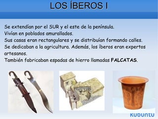 LOS ÍBEROS I Se extendían por el SUR y el este de la península. Vivían en poblados amurallados. Sus casas eran rectangulares y se distribuían formando calles. Se dedicaban a la agricultura. Además, los íberos eran expertos artesanos. También fabricaban espadas de hierro llamadas  FALCATAS . 