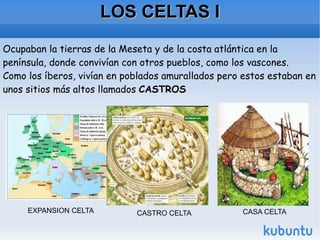 LOS CELTAS I Ocupaban la tierras de la Meseta y de la costa atlántica en la península, donde convivían con otros pueblos, como los vascones. Como los íberos, vivían en poblados amurallados pero estos estaban en unos sitios más altos llamados  CASTROS   EXPANSION CELTA CASTRO CELTA CASA CELTA 