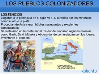 LOS PUEBLOS COLONIZADORES LOS FENICIOS Llegaron a la península en el siglo VI a. C atraídos por los minerales como el oro o la plata. Procedían de Asia y eran hábiles navegantes y excelentes comerciantes. Se instalaron en la costa andaluza donde fundaron algunas colonias como Gadir, Sexi, Malaka y Abdera donde comerciaban con los Íberos. Inventaron el alfabeto CONQUISTAS CARTAGINESES 