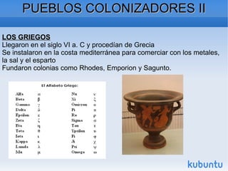 PUEBLOS COLONIZADORES II LOS GRIEGOS Llegaron en el siglo VI a. C y procedían de Grecia Se instalaron en la costa mediterránea para comerciar con los metales, la sal y el esparto Fundaron colonias como Rhodes, Emporion y Sagunto. 