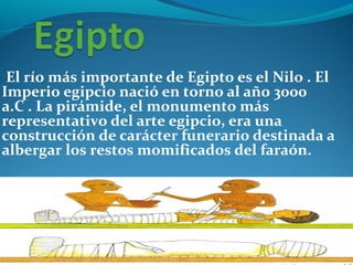 El río más importante de Egipto es el Nilo . El
Imperio egipcio nació en torno al año 3000
a.C . La pirámide, el monumento más
representativo del arte egipcio, era una
construcción de carácter funerario destinada a
albergar los restos momificados del faraón.
 