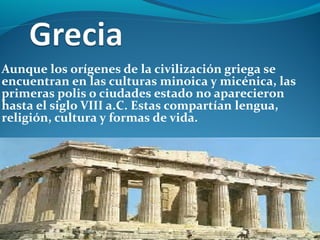 Aunque los orígenes de la civilización griega se
encuentran en las culturas minoica y micénica, las
primeras polis o ciudades estado no aparecieron
hasta el siglo VIII a.C. Estas compartían lengua,
religión, cultura y formas de vida.
 