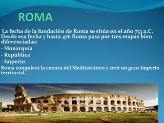 La fecha de la fundación de Roma se sitúa en el año 753 a.C.
Desde esa fecha y hasta 476 Roma pasa por tres etapas bien
diferenciadas:
- Monarquía
- República
- Imperio
Roma conquistó la cuenca del Mediterráneo y creó un gran Imperio
territorial.
 