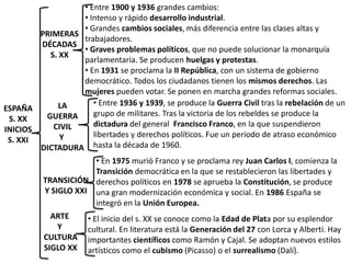 • Entre 1900 y 1936 grandes cambios:
                 • Intenso y rápido desarrollo industrial.
                 • Grandes cambios sociales, más diferencia entre las clases altas y
        PRIMERAS
                 trabajadores.
        DÉCADAS
                 • Graves problemas políticos, que no puede solucionar la monarquía
          S. XX
                 parlamentaria. Se producen huelgas y protestas.
                 • En 1931 se proclama la II República, con un sistema de gobierno
                 democrático. Todos los ciudadanos tienen los mismos derechos. Las
                 mujeres pueden votar. Se ponen en marcha grandes reformas sociales.
             LA     • Entre 1936 y 1939, se produce la Guerra Civil tras la rebelación de un
ESPAÑA
         GUERRA     grupo de militares. Tras la victoria de los rebeldes se produce la
 S. XX
           CIVIL    dictadura del general Francisco Franco, en la que suspendieron
INICIOS
             Y      libertades y derechos políticos. Fue un periodo de atraso económico
 S. XXI
        DICTADURA hasta la década de 1960.
                      • En 1975 murió Franco y se proclama rey Juan Carlos I, comienza la
                      Transición democrática en la que se restablecieron las libertades y
          TRANSICIÓN derechos políticos en 1978 se aprueba la Constitución, se produce
          Y SIGLO XXI una gran modernización económica y social. En 1986 España se
                      integró en la Unión Europea.
            ARTE      • El inicio del s. XX se conoce como la Edad de Plata por su esplendor
             Y        cultural. En literatura está la Generación del 27 con Lorca y Alberti. Hay
          CULTURA     importantes científicos como Ramón y Cajal. Se adoptan nuevos estilos
          SIGLO XX    artísticos como el cubismo (Picasso) o el surrealismo (Dalí).
 