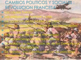  Las causas fueron:
 Los periodos de hambre y crisis
 La oposicion de los nobles y el clero
 El rey no atendia al pueblo en sus necesidades
 Las consecuencias fueron
 Francia dejo de ser una monarquia
 Desaparecieron los dos estamentos
 Se redacto la declaracion de de los Derechos al
hombre y ciudadanos
 Se aprobo una Constitucion con los principios
democraticos
 