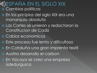  Cambios politicos
 En los pricipios del siglo XIX era una
monarquia absoluta
 Las Cortes se unieron y redactaron la
Constitucion de Cadiz
 Cabios economicos
 Este proceso fue lento y dificultoso
 En Cataluña una gran imprenta textil
 Austria desarrollo el carbon
 En Vizcaya se creo una empresa
sidedurguica
 