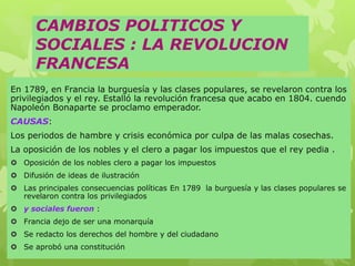 CAMBIOS POLITICOS Y
SOCIALES : LA REVOLUCION
FRANCESA
En 1789, en Francia la burguesía y las clases populares, se revelaron contra los
privilegiados y el rey. Estalló la revolución francesa que acabo en 1804. cuendo
Napoleón Bonaparte se proclamo emperador.
CAUSAS:
Los periodos de hambre y crisis económica por culpa de las malas cosechas.
La oposición de los nobles y el clero a pagar los impuestos que el rey pedia .
 Oposición de los nobles clero a pagar los impuestos
 Difusión de ideas de ilustración
 Las principales consecuencias políticas En 1789 la burguesía y las clases populares se
revelaron contra los privilegiados
 y sociales fueron :
 Francia dejo de ser una monarquía
 Se redacto los derechos del hombre y del ciudadano
 Se aprobó una constitución
 