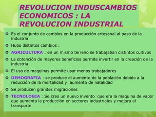 REVOLUCION INDUSCAMBIOS
ECONOMICOS : LA
REVOLUCION INDUSTRIAL
 Es el conjunto de cambios en la producción artesanal al paso de la
industria
 Hubo distintos cambios :
 AGRICULTURA : en un mismo terreno se trabajaban distintos cultivos
 La obtención de mayores beneficios permite invertir en la creación de la
industria
 El uso de maquinas permite usar menos trabajadores
 DEMOGRAFIA : se produce el aumento de la población debido a la
reducción de la mortalidad y aumento de natalidad
 Se producen grandes migraciones
 TECNOLOGIA : Se creo un nuevo invento que era la maquina de vapor
que aumenta la producción en sectores industriales y mejora el
transporte
 